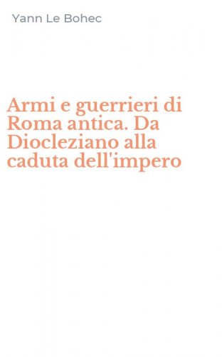 Armi e guerrieri di Roma antica. Da Diocleziano alla caduta dell'impero