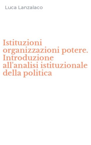Istituzioni organizzazioni potere. Introduzione all'analisi istituzionale della politica