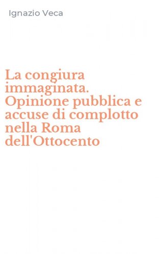 La congiura immaginata. Opinione pubblica e accuse di complotto nella Roma dell'Ottocento