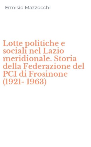 Lotte politiche e sociali nel Lazio meridionale. Storia della Federazione del PCI di Frosinone (1921-1963)