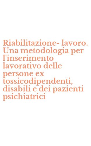Riabilitazione-lavoro. Una metodologia per l'inserimento lavorativo delle persone ex tossicodipendenti, disabili e dei pazienti psichiatrici