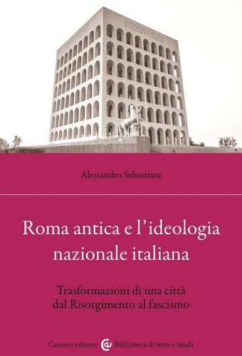 Roma antica e l'ideologia nazionale italiana. Trasformazioni di una citt&agrave; dal Risorgimento al fascismo
