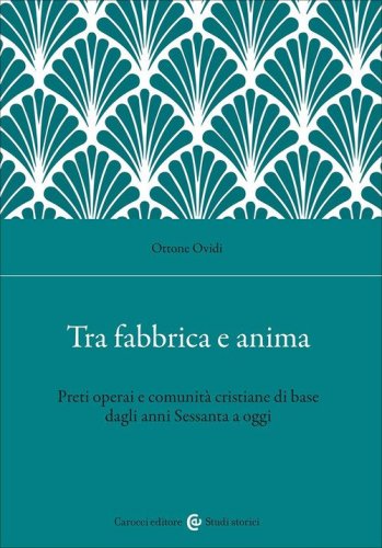Tra fabbrica e anima. Preti operai e comunit&agrave; cristiane di base dagli anni Sessanta a oggi