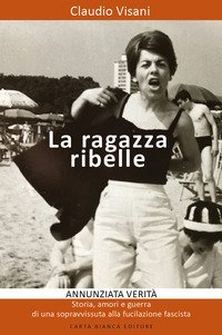La ragazza ribelle. Annunziata. Verit&agrave;, storia, amori e guerra di una sopravvissuta alla fucilazione fascista