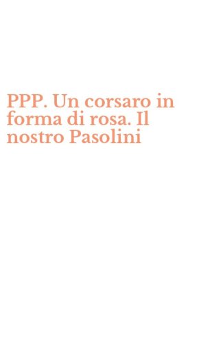 PPP. Un corsaro in forma di rosa. Il nostro Pasolini