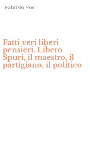 Fatti veri liberi pensieri. Libero Spuri, il maestro, il partigiano, il politico