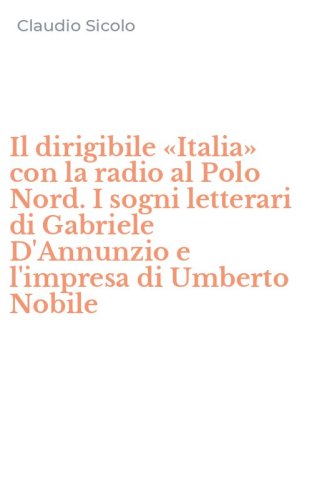 Il dirigibile &laquo;Italia&raquo; con la radio al Polo Nord. I sogni letterari di Gabriele D'Annunzio e l'impresa di Umberto Nobile