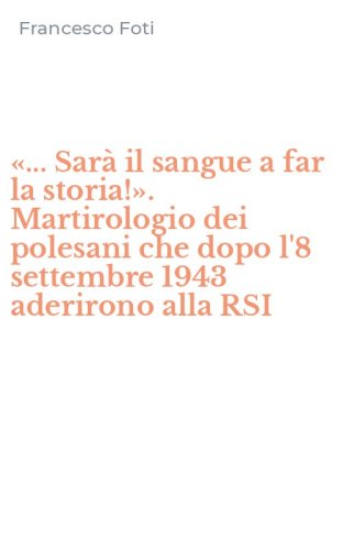 &laquo;... Sar&agrave; il sangue a far la storia!&raquo;. Martirologio dei polesani che dopo l'8 settembre 1943 aderirono alla RSI