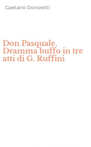 Don Pasquale. Dramma buffo in tre atti di G. Ruffini