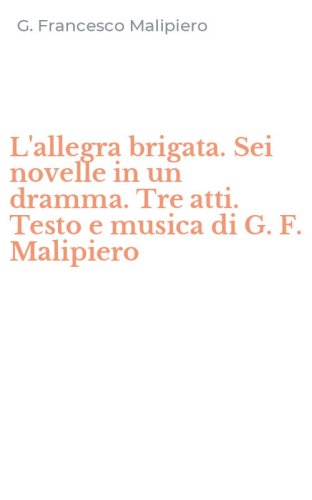 L'allegra brigata. Sei novelle in un dramma. Tre atti. Testo e musica di G. F. Malipiero