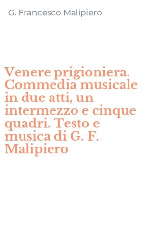 Venere prigioniera. Commedia musicale in due atti, un intermezzo e cinque quadri. Testo e musica di G. F. Malipiero