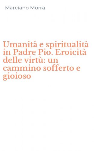 Umanit&agrave; e spiritualit&agrave; in Padre Pio. Eroicit&agrave; delle virt&ugrave;: un cammino sofferto e gioioso