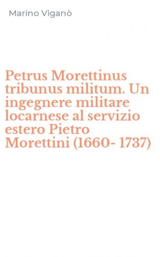 Petrus Morettinus tribunus militum. Un ingegnere militare locarnese al servizio estero Pietro Morettini (1660-1737)