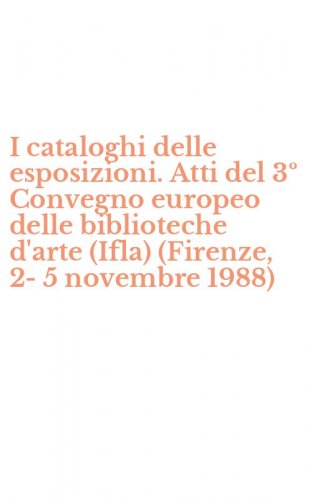 I cataloghi delle esposizioni. Atti del 3&ordm; Convegno europeo delle biblioteche d'arte (Ifla) (Firenze, 2-5 novembre 1988)