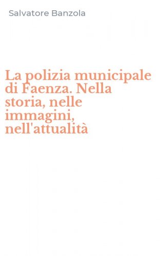 La polizia municipale di Faenza. Nella storia, nelle immagini, nell'attualit&agrave;