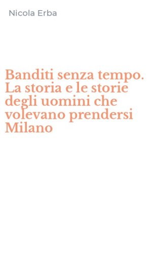 Banditi senza tempo. La storia e le storie degli uomini che volevano prendersi Milano
