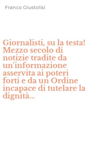Giornalisti, su la testa! Mezzo secolo di notizie tradite da un'informazione asservita ai poteri forti e da un Ordine incapace di tutelare la dignit&agrave;...