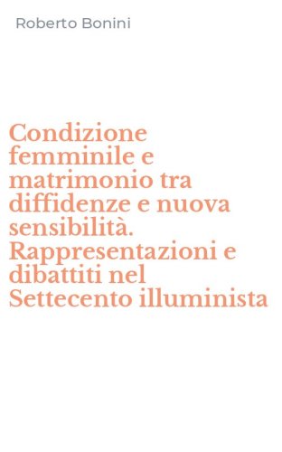 Condizione femminile e matrimonio tra diffidenze e nuova sensibilit&agrave;. Rappresentazioni e dibattiti nel Settecento illuminista