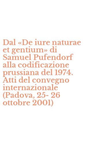 Dal &laquo;De iure naturae et gentium&raquo; di Samuel Pufendorf alla codificazione prussiana del 1974. Atti del convegno internazionale (Padova, 25-26 ottobre 2001)