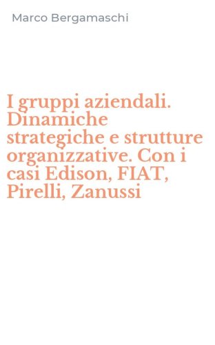 I gruppi aziendali. Dinamiche strategiche e strutture organizzative. Con i casi Edison, FIAT, Pirelli, Zanussi