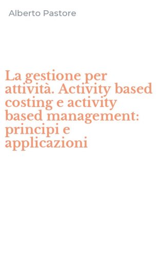 La gestione per attivit&agrave;. Activity based costing e activity based management: principi e applicazioni