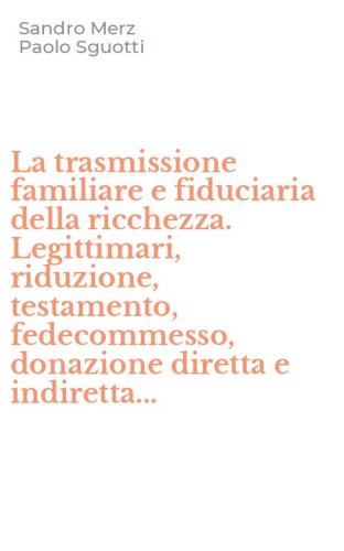 La trasmissione familiare e fiduciaria della ricchezza. Legittimari, riduzione, testamento, fedecommesso, donazione diretta e indiretta...