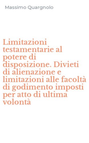 Limitazioni testamentarie al potere di disposizione. Divieti di alienazione e limitazioni alle facolt&agrave; di godimento imposti per atto di ultima volont&agrave;