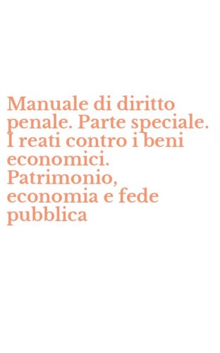Manuale di diritto penale. Parte speciale. I reati contro i beni economici. Patrimonio, economia e fede pubblica