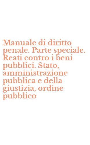 Manuale di diritto penale. Parte speciale. Reati contro i beni pubblici. Stato, amministrazione pubblica e della giustizia, ordine pubblico