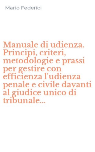 Manuale di udienza. Principi, criteri, metodologie e prassi per gestire con efficienza l'udienza penale e civile davanti al giudice unico di tribunale...