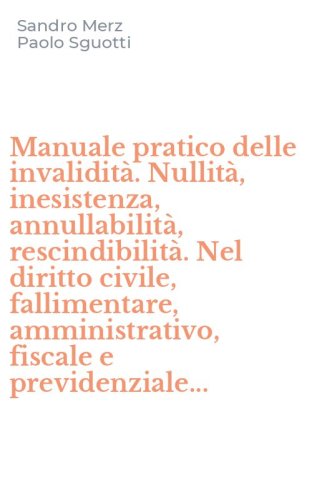 Manuale pratico delle invalidit&agrave;. Nullit&agrave;, inesistenza, annullabilit&agrave;, rescindibilit&agrave;. Nel diritto civile, fallimentare, amministrativo, fiscale e previdenziale...
