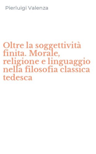 Oltre la soggettivit&agrave; finita. Morale, religione e linguaggio nella filosofia classica tedesca