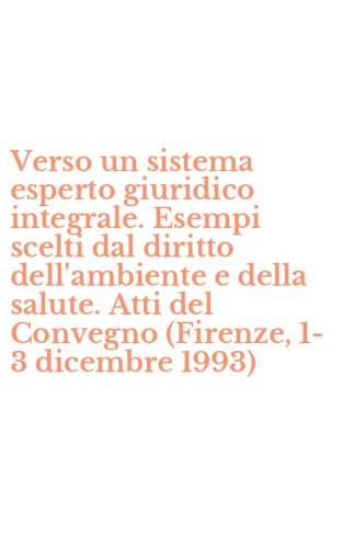 Verso un sistema esperto giuridico integrale. Esempi scelti dal diritto dell'ambiente e della salute. Atti del Convegno (Firenze, 1-3 dicembre 1993)