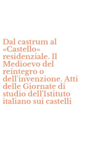 Dal castrum al &laquo;Castello&raquo; residenziale. Il Medioevo del reintegro o dell'invenzione. Atti delle Giornate di studio dell'Istituto italiano sui castelli