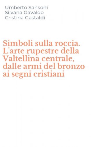 Simboli sulla roccia. L'arte rupestre della Valtellina centrale, dalle armi del bronzo ai segni cristiani