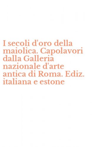 I secoli d'oro della maiolica. Capolavori dalla Galleria nazionale d'arte antica di Roma. Ediz. italiana e estone