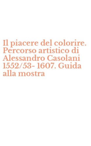 Il piacere del colorire. Percorso artistico di Alessandro Casolani 1552/53-1607. Guida alla mostra