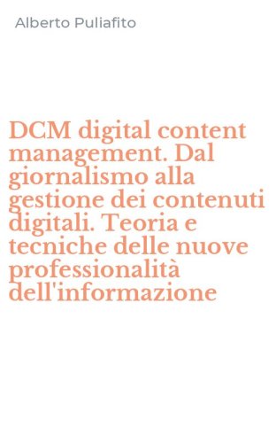 DCM digital content management. Dal giornalismo alla gestione dei contenuti digitali. Teoria e tecniche delle nuove professionalit&agrave; dell'informazione