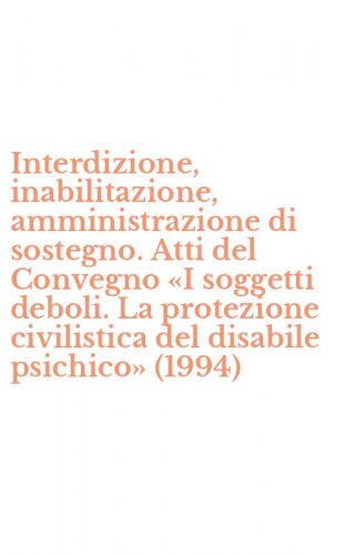 Interdizione, inabilitazione, amministrazione di sostegno. Atti del Convegno &laquo;I soggetti deboli. La protezione civilistica del disabile psichico&raquo; (1994)