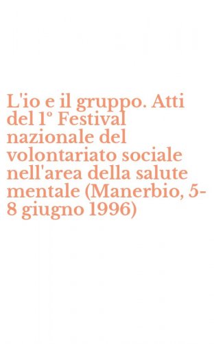 L'io e il gruppo. Atti del 1&ordm; Festival nazionale del volontariato sociale nell'area della salute mentale (Manerbio, 5-8 giugno 1996)