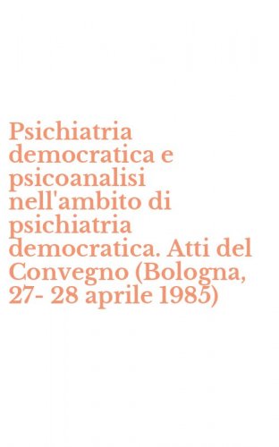 Psichiatria democratica e psicoanalisi nell'ambito di psichiatria democratica. Atti del Convegno (Bologna, 27-28 aprile 1985)