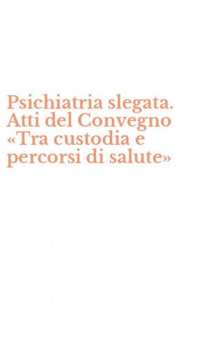 Psichiatria slegata. Atti del Convegno &laquo;Tra custodia e percorsi di salute&raquo;