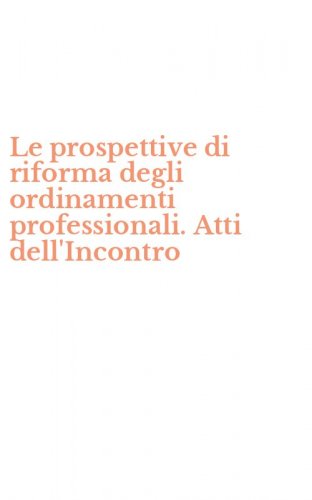 Le prospettive di riforma degli ordinamenti professionali. Atti dell'Incontro