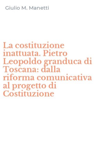 La costituzione inattuata. Pietro Leopoldo granduca di Toscana: dalla riforma comunicativa al progetto di Costituzione