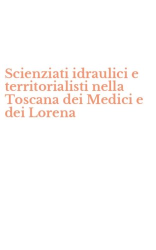Scienziati idraulici e territorialisti nella Toscana dei Medici e dei Lorena