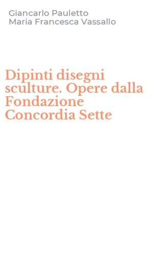 Dipinti disegni sculture. Opere dalla Fondazione Concordia Sette