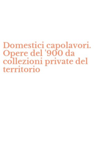 Domestici capolavori. Opere del '900 da collezioni private del territorio