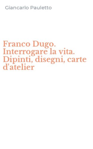 Franco Dugo. Interrogare la vita. Dipinti, disegni, carte d'atelier