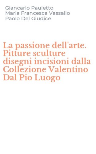 La passione dell'arte. Pitture sculture disegni incisioni dalla Collezione Valentino Dal Pio Luogo