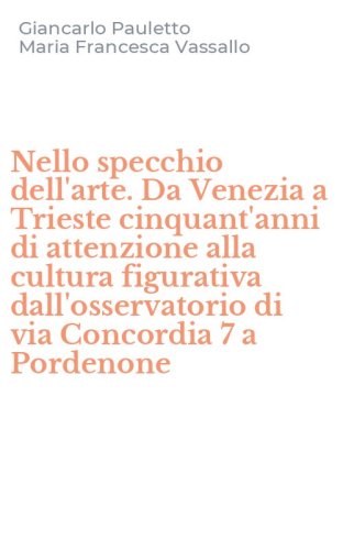 Nello specchio dell'arte. Da Venezia a Trieste cinquant'anni di attenzione alla cultura figurativa dall'osservatorio di via Concordia 7 a Pordenone